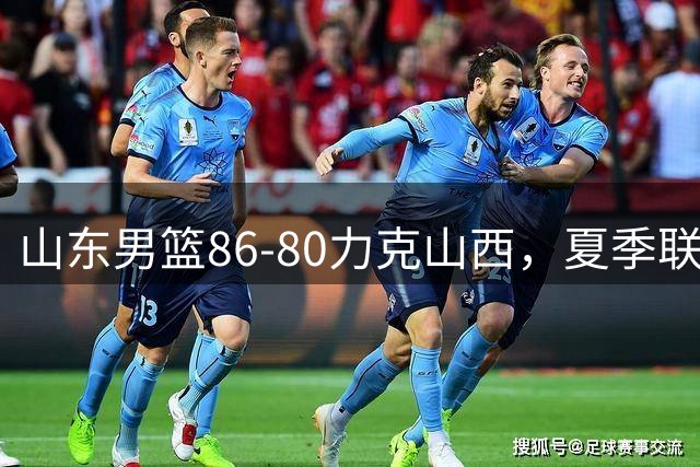 山东男篮86-80力克山西，夏季联赛斩获季军