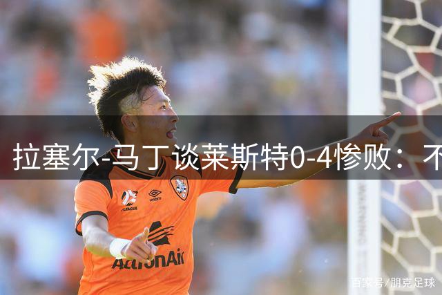 拉塞尔-马丁谈莱斯特0-4惨败：不可接受，我们太年轻也太软弱